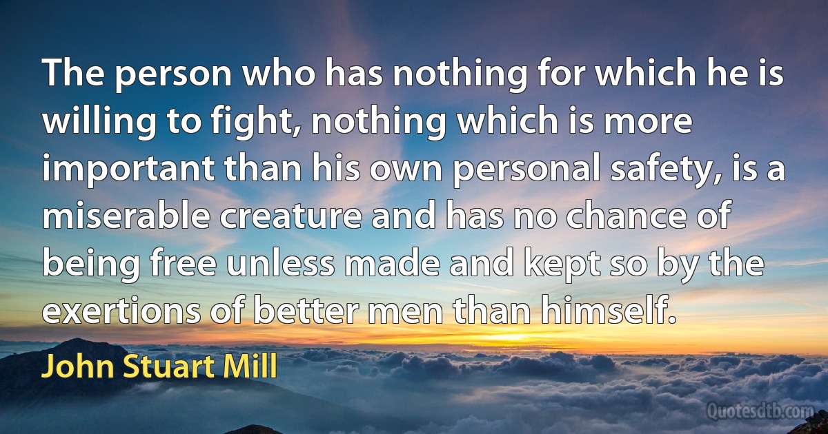 The person who has nothing for which he is willing to fight, nothing which is more important than his own personal safety, is a miserable creature and has no chance of being free unless made and kept so by the exertions of better men than himself. (John Stuart Mill)