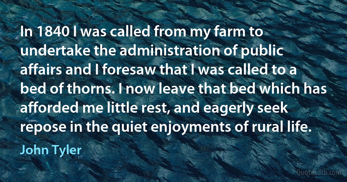 In 1840 I was called from my farm to undertake the administration of public affairs and I foresaw that I was called to a bed of thorns. I now leave that bed which has afforded me little rest, and eagerly seek repose in the quiet enjoyments of rural life. (John Tyler)