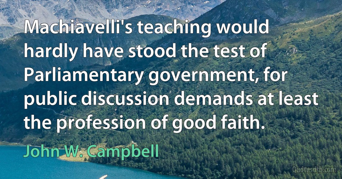 Machiavelli's teaching would hardly have stood the test of Parliamentary government, for public discussion demands at least the profession of good faith. (John W. Campbell)