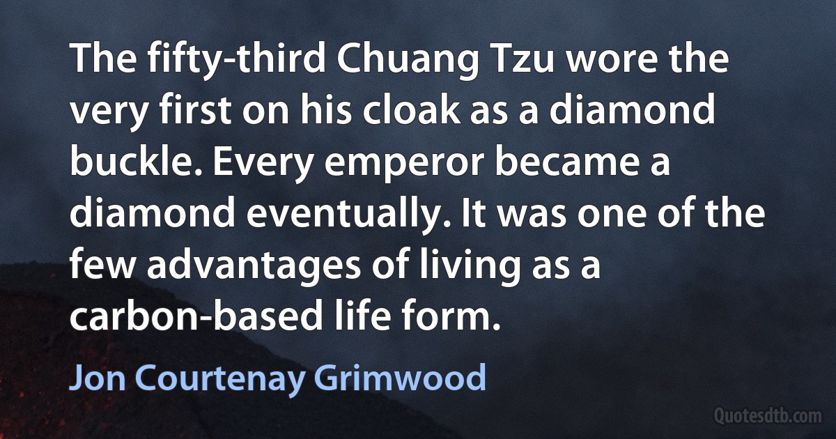 The fifty-third Chuang Tzu wore the very first on his cloak as a diamond buckle. Every emperor became a diamond eventually. It was one of the few advantages of living as a carbon-based life form. (Jon Courtenay Grimwood)