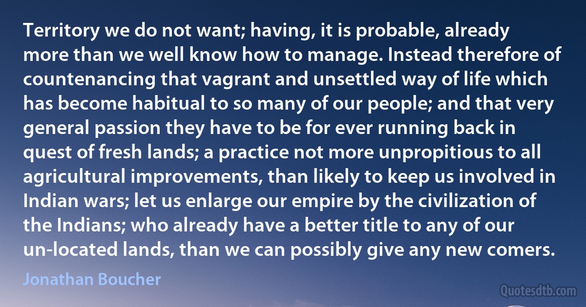 Territory we do not want; having, it is probable, already more than we well know how to manage. Instead therefore of countenancing that vagrant and unsettled way of life which has become habitual to so many of our people; and that very general passion they have to be for ever running back in quest of fresh lands; a practice not more unpropitious to all agricultural improvements, than likely to keep us involved in Indian wars; let us enlarge our empire by the civilization of the Indians; who already have a better title to any of our un-located lands, than we can possibly give any new comers. (Jonathan Boucher)