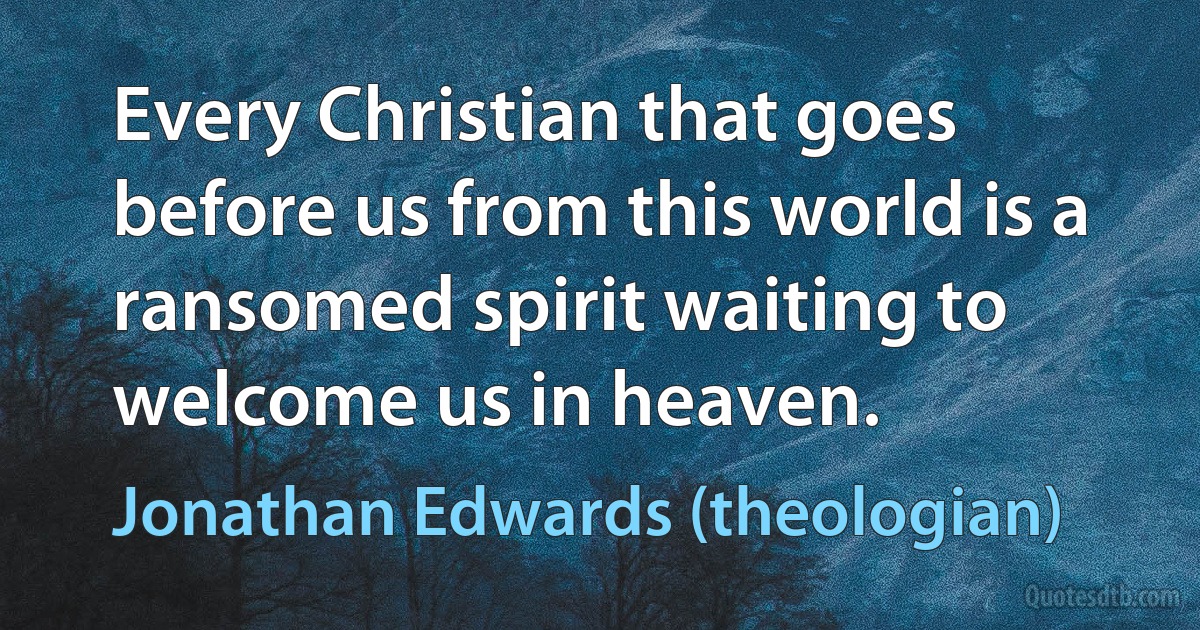 Every Christian that goes before us from this world is a ransomed spirit waiting to welcome us in heaven. (Jonathan Edwards (theologian))