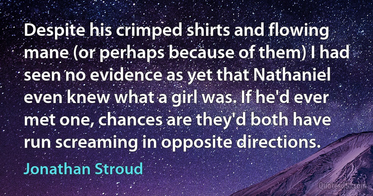 Despite his crimped shirts and flowing mane (or perhaps because of them) I had seen no evidence as yet that Nathaniel even knew what a girl was. If he'd ever met one, chances are they'd both have run screaming in opposite directions. (Jonathan Stroud)