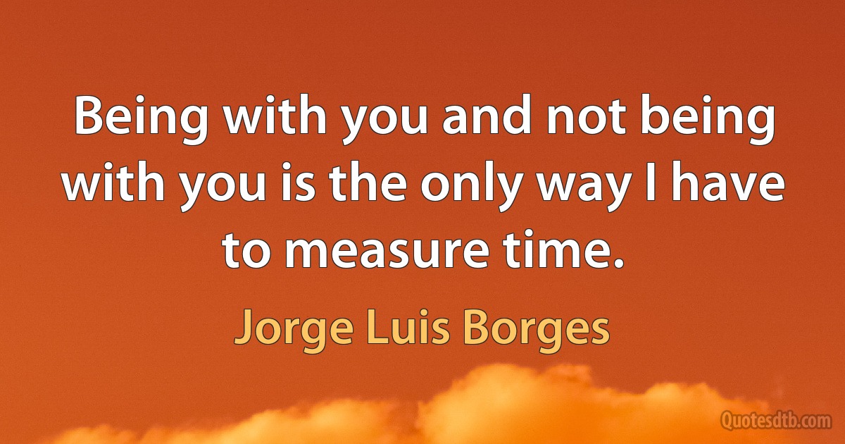 Being with you and not being with you is the only way I have to measure time. (Jorge Luis Borges)