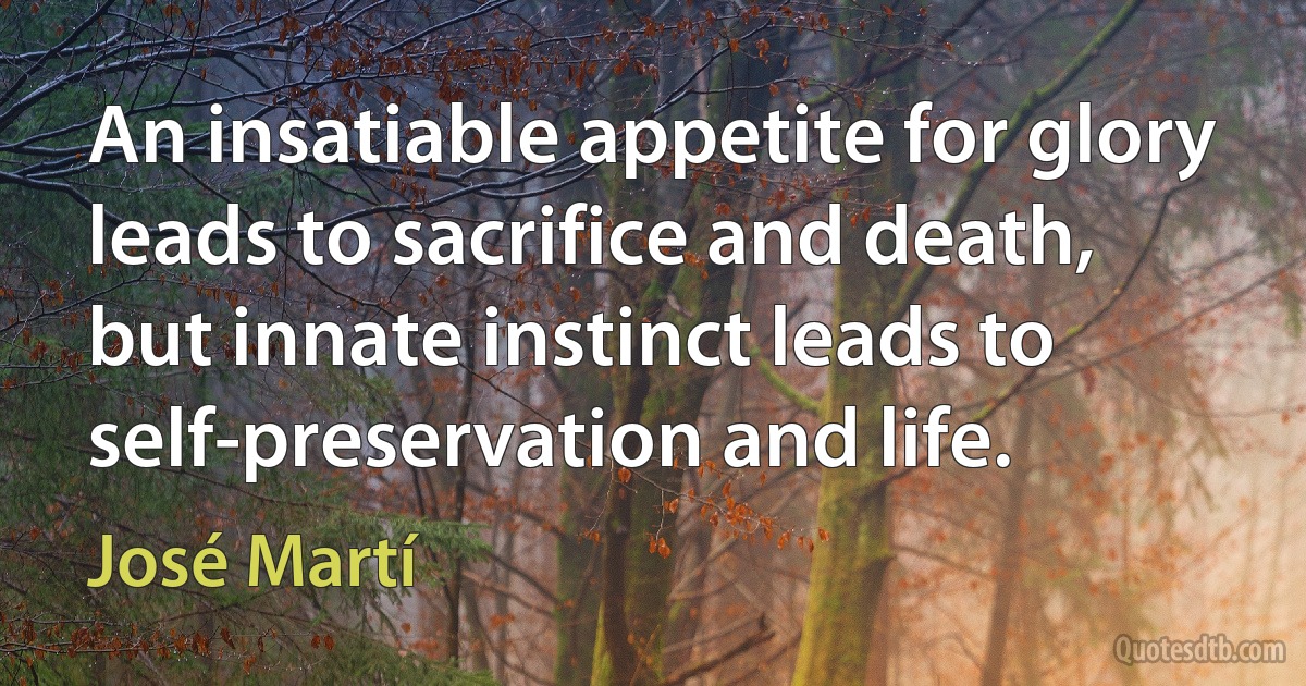 An insatiable appetite for glory leads to sacrifice and death, but innate instinct leads to self-preservation and life. (José Martí)