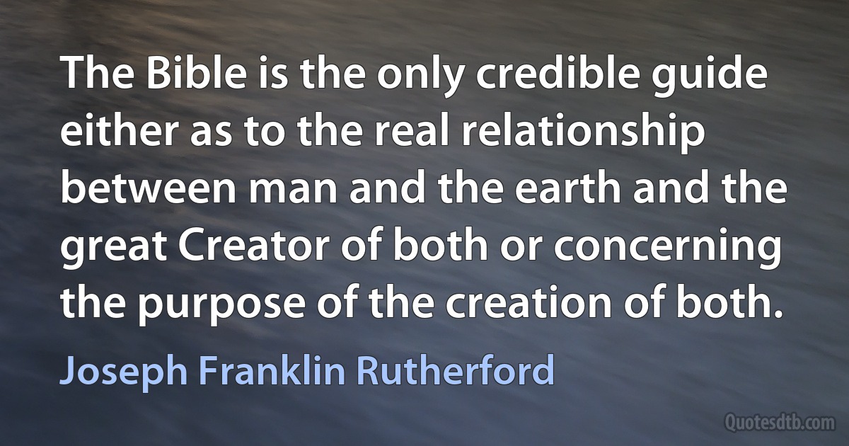 The Bible is the only credible guide either as to the real relationship between man and the earth and the great Creator of both or concerning the purpose of the creation of both. (Joseph Franklin Rutherford)