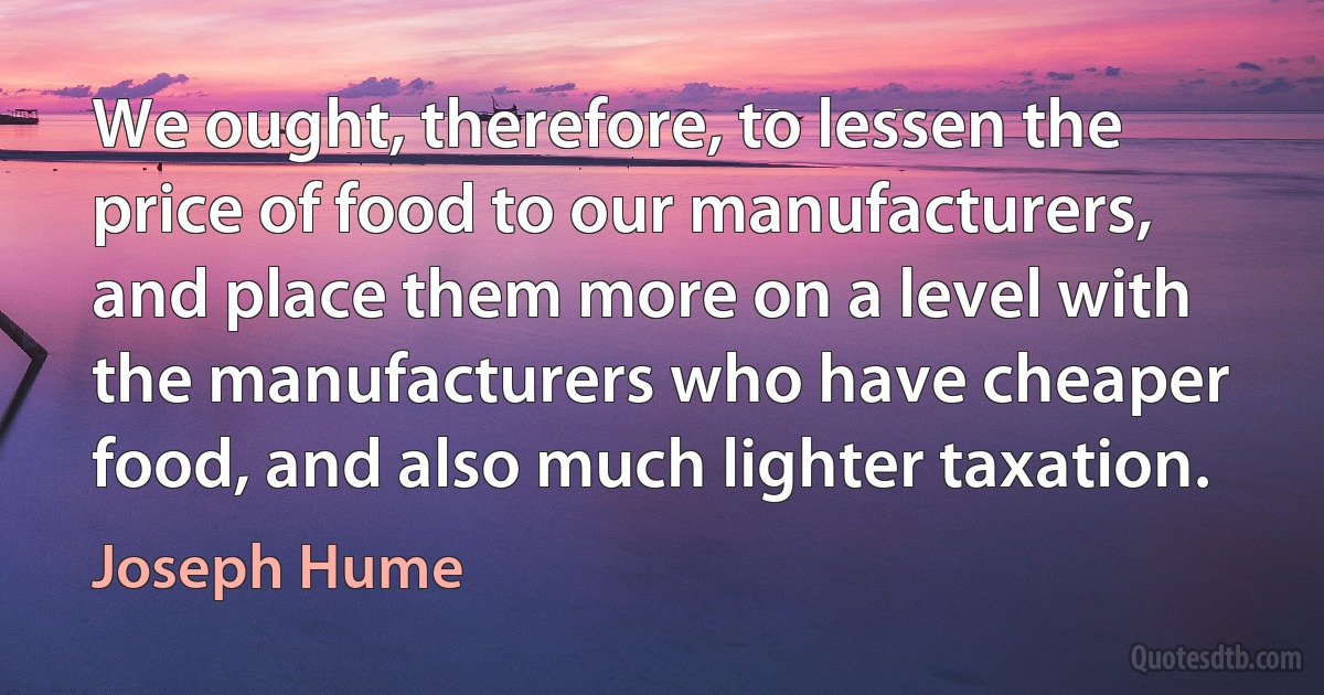 We ought, therefore, to lessen the price of food to our manufacturers, and place them more on a level with the manufacturers who have cheaper food, and also much lighter taxation. (Joseph Hume)