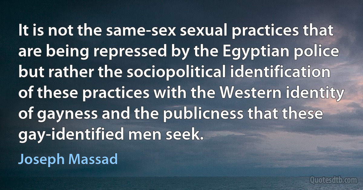 It is not the same-sex sexual practices that are being repressed by the Egyptian police but rather the sociopolitical identification of these practices with the Western identity of gayness and the publicness that these gay-identified men seek. (Joseph Massad)