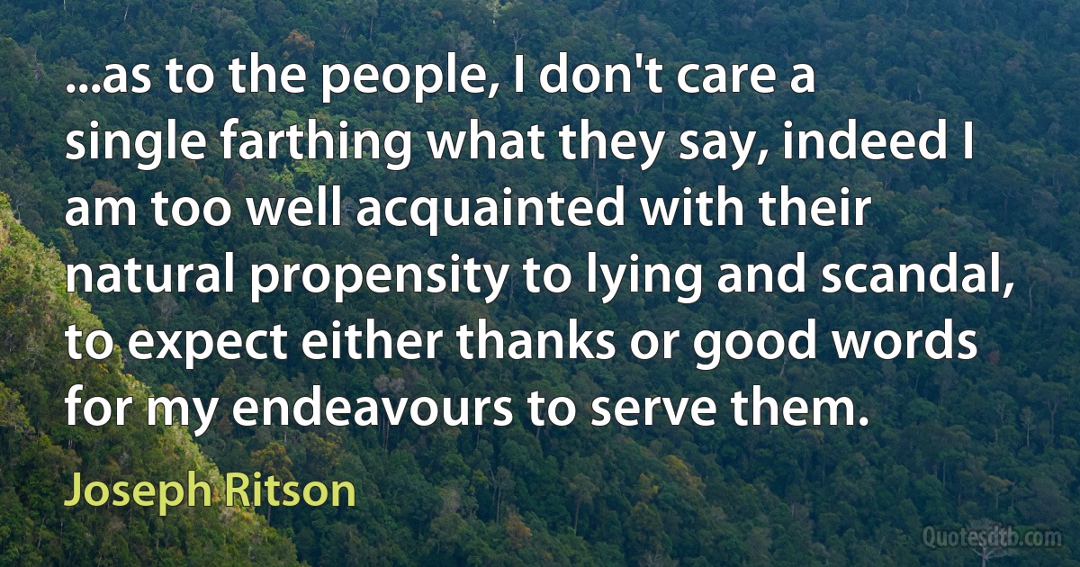 ...as to the people, I don't care a single farthing what they say, indeed I am too well acquainted with their natural propensity to lying and scandal, to expect either thanks or good words for my endeavours to serve them. (Joseph Ritson)