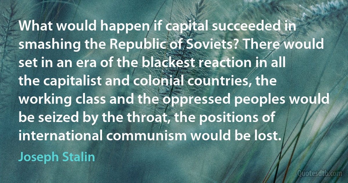 What would happen if capital succeeded in smashing the Republic of Soviets? There would set in an era of the blackest reaction in all the capitalist and colonial countries, the working class and the oppressed peoples would be seized by the throat, the positions of international communism would be lost. (Joseph Stalin)