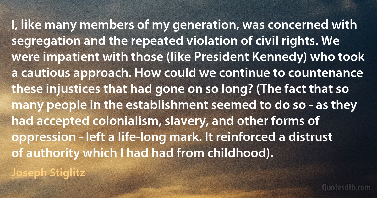 I, like many members of my generation, was concerned with segregation and the repeated violation of civil rights. We were impatient with those (like President Kennedy) who took a cautious approach. How could we continue to countenance these injustices that had gone on so long? (The fact that so many people in the establishment seemed to do so - as they had accepted colonialism, slavery, and other forms of oppression - left a life-long mark. It reinforced a distrust of authority which I had had from childhood). (Joseph Stiglitz)