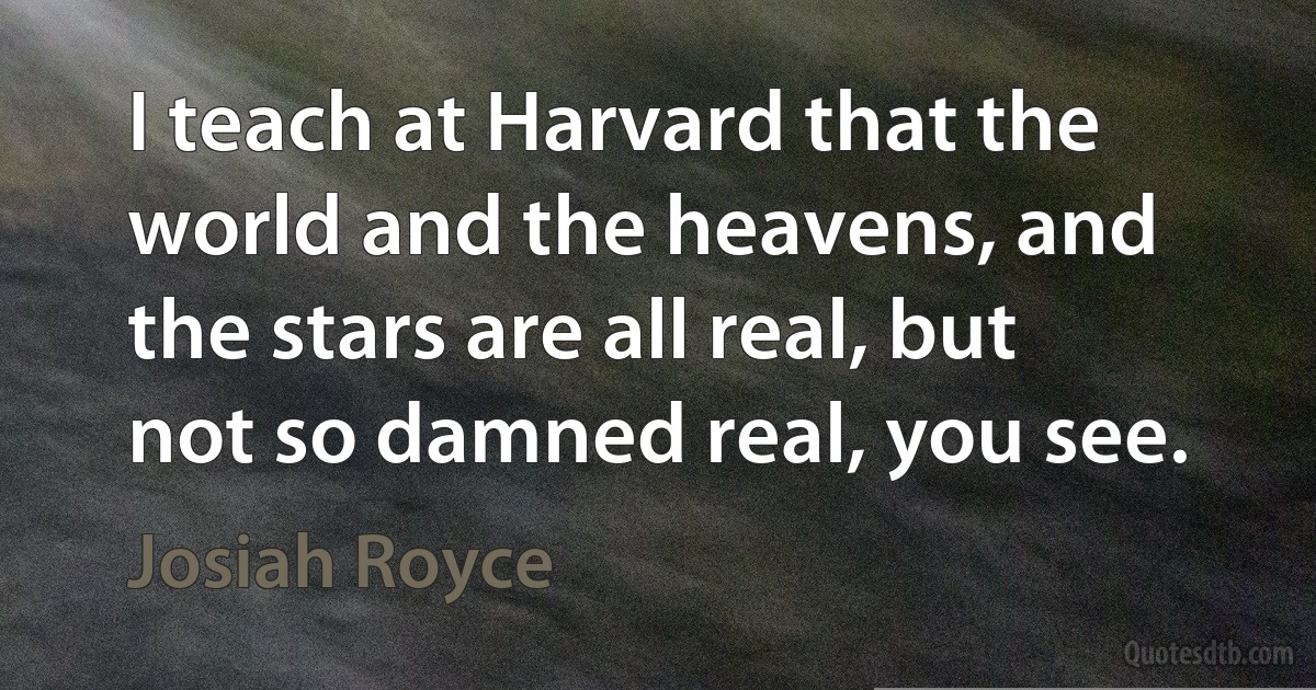 I teach at Harvard that the world and the heavens, and the stars are all real, but not so damned real, you see. (Josiah Royce)