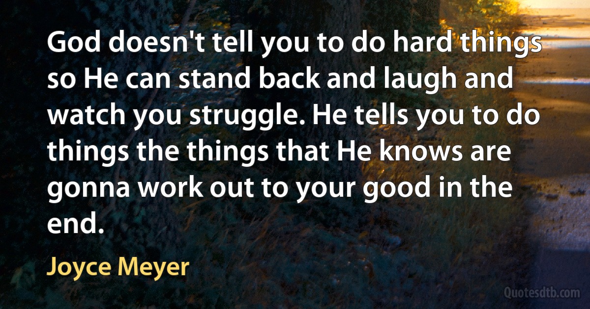 God doesn't tell you to do hard things so He can stand back and laugh and watch you struggle. He tells you to do things the things that He knows are gonna work out to your good in the end. (Joyce Meyer)