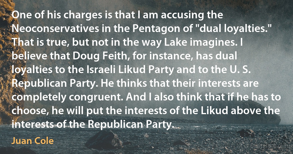 One of his charges is that I am accusing the Neoconservatives in the Pentagon of "dual loyalties." That is true, but not in the way Lake imagines. I believe that Doug Feith, for instance, has dual loyalties to the Israeli Likud Party and to the U. S. Republican Party. He thinks that their interests are completely congruent. And I also think that if he has to choose, he will put the interests of the Likud above the interests of the Republican Party. (Juan Cole)