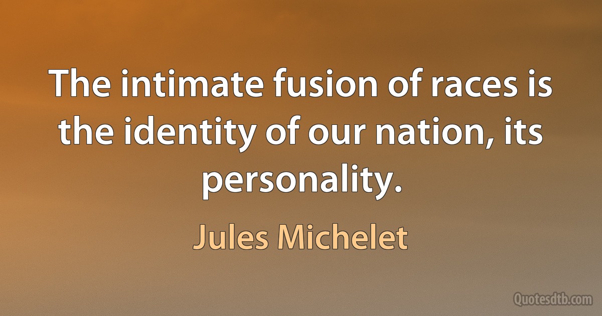 The intimate fusion of races is the identity of our nation, its personality. (Jules Michelet)