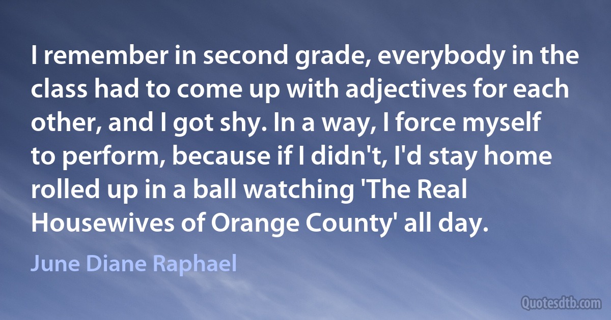 I remember in second grade, everybody in the class had to come up with adjectives for each other, and I got shy. In a way, I force myself to perform, because if I didn't, I'd stay home rolled up in a ball watching 'The Real Housewives of Orange County' all day. (June Diane Raphael)