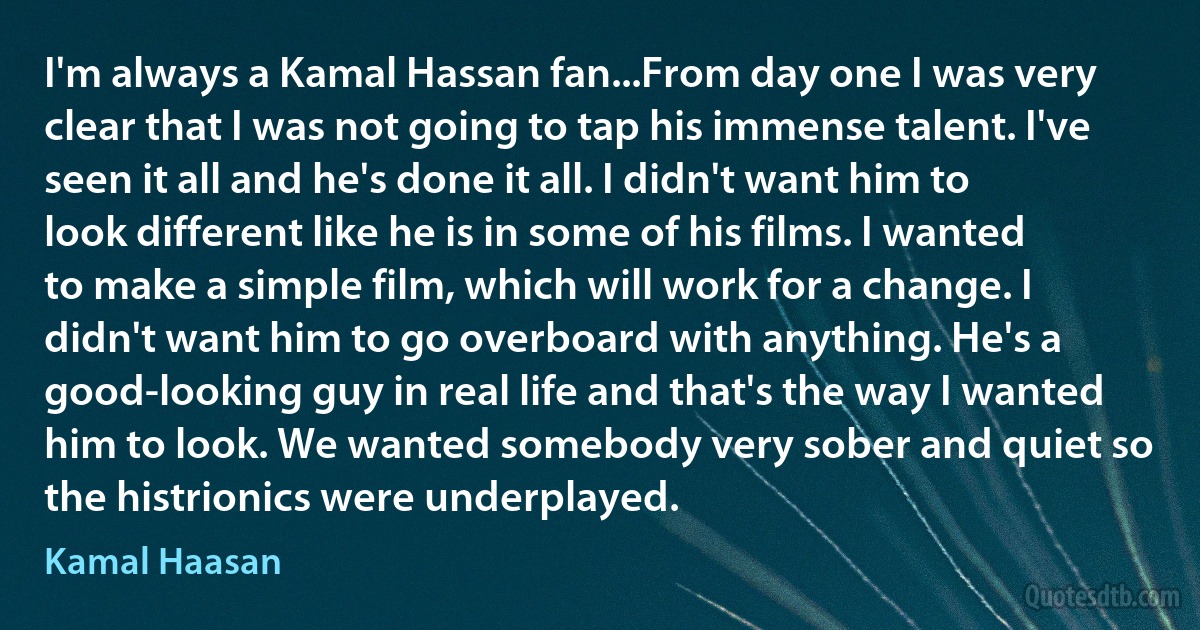 I'm always a Kamal Hassan fan...From day one I was very clear that I was not going to tap his immense talent. I've seen it all and he's done it all. I didn't want him to look different like he is in some of his films. I wanted to make a simple film, which will work for a change. I didn't want him to go overboard with anything. He's a good-looking guy in real life and that's the way I wanted him to look. We wanted somebody very sober and quiet so the histrionics were underplayed. (Kamal Haasan)