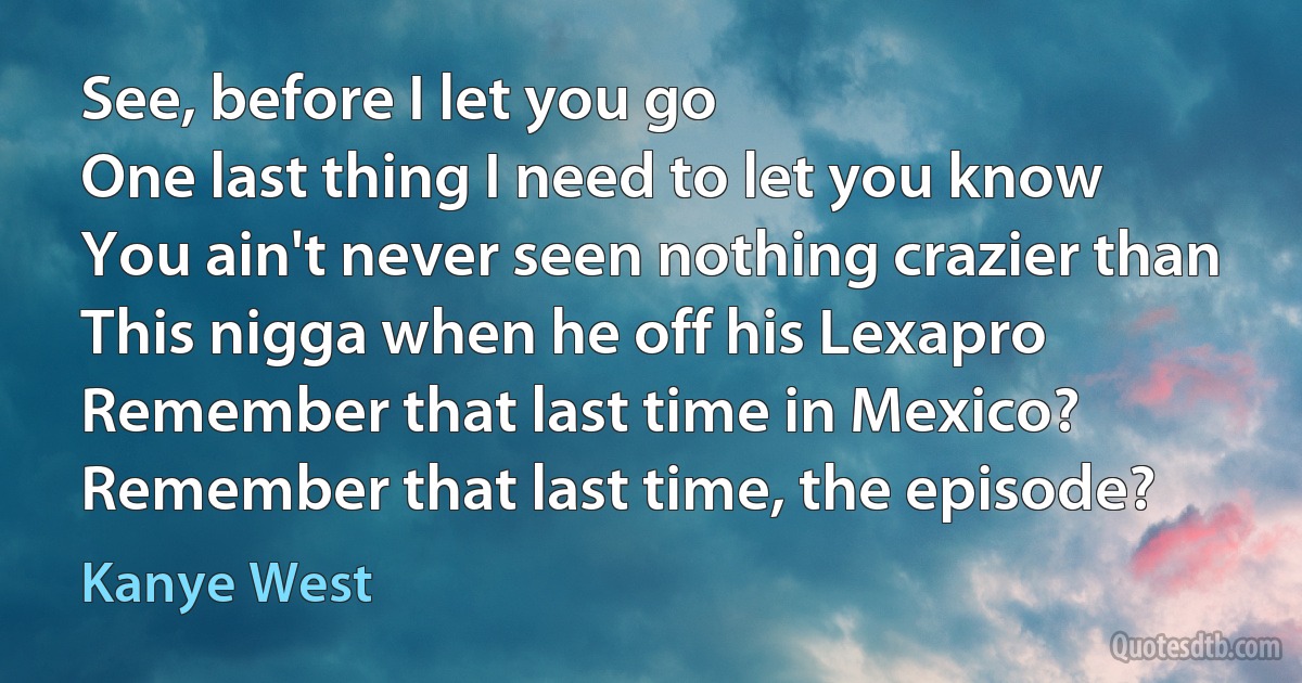 See, before I let you go
One last thing I need to let you know
You ain't never seen nothing crazier than
This nigga when he off his Lexapro
Remember that last time in Mexico?
Remember that last time, the episode? (Kanye West)