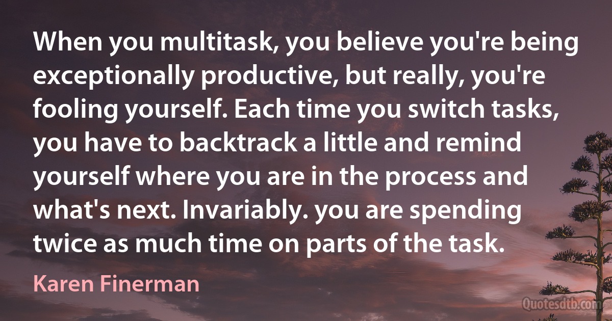 When you multitask, you believe you're being exceptionally productive, but really, you're fooling yourself. Each time you switch tasks, you have to backtrack a little and remind yourself where you are in the process and what's next. Invariably. you are spending twice as much time on parts of the task. (Karen Finerman)