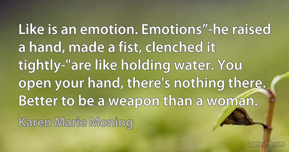 Like is an emotion. Emotions”-he raised a hand, made a fist, clenched it tightly-"are like holding water. You open your hand, there's nothing there. Better to be a weapon than a woman. (Karen Marie Moning)