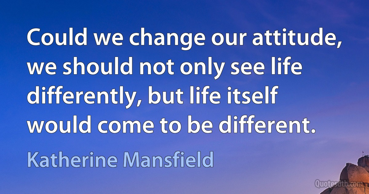 Could we change our attitude, we should not only see life differently, but life itself would come to be different. (Katherine Mansfield)