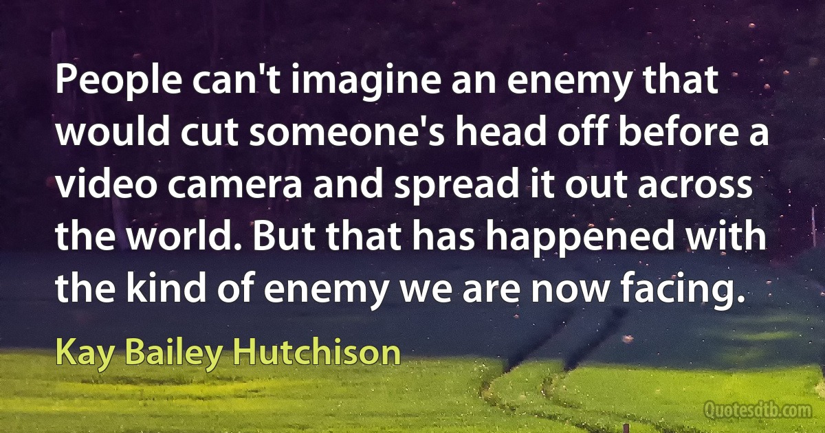 People can't imagine an enemy that would cut someone's head off before a video camera and spread it out across the world. But that has happened with the kind of enemy we are now facing. (Kay Bailey Hutchison)