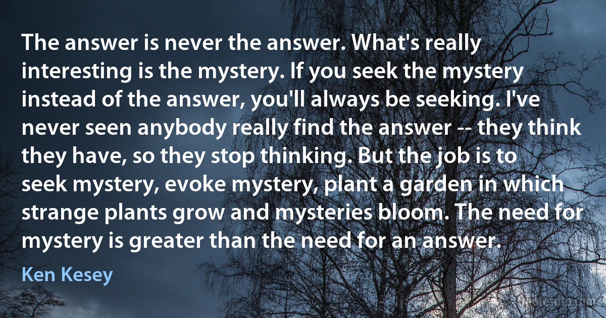 The answer is never the answer. What's really interesting is the mystery. If you seek the mystery instead of the answer, you'll always be seeking. I've never seen anybody really find the answer -- they think they have, so they stop thinking. But the job is to seek mystery, evoke mystery, plant a garden in which strange plants grow and mysteries bloom. The need for mystery is greater than the need for an answer. (Ken Kesey)