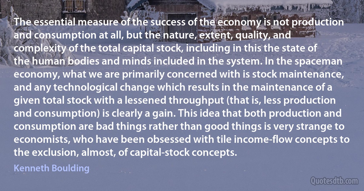 The essential measure of the success of the economy is not production and consumption at all, but the nature, extent, quality, and complexity of the total capital stock, including in this the state of the human bodies and minds included in the system. In the spaceman economy, what we are primarily concerned with is stock maintenance, and any technological change which results in the maintenance of a given total stock with a lessened throughput (that is, less production and consumption) is clearly a gain. This idea that both production and consumption are bad things rather than good things is very strange to economists, who have been obsessed with tile income-flow concepts to the exclusion, almost, of capital-stock concepts. (Kenneth Boulding)