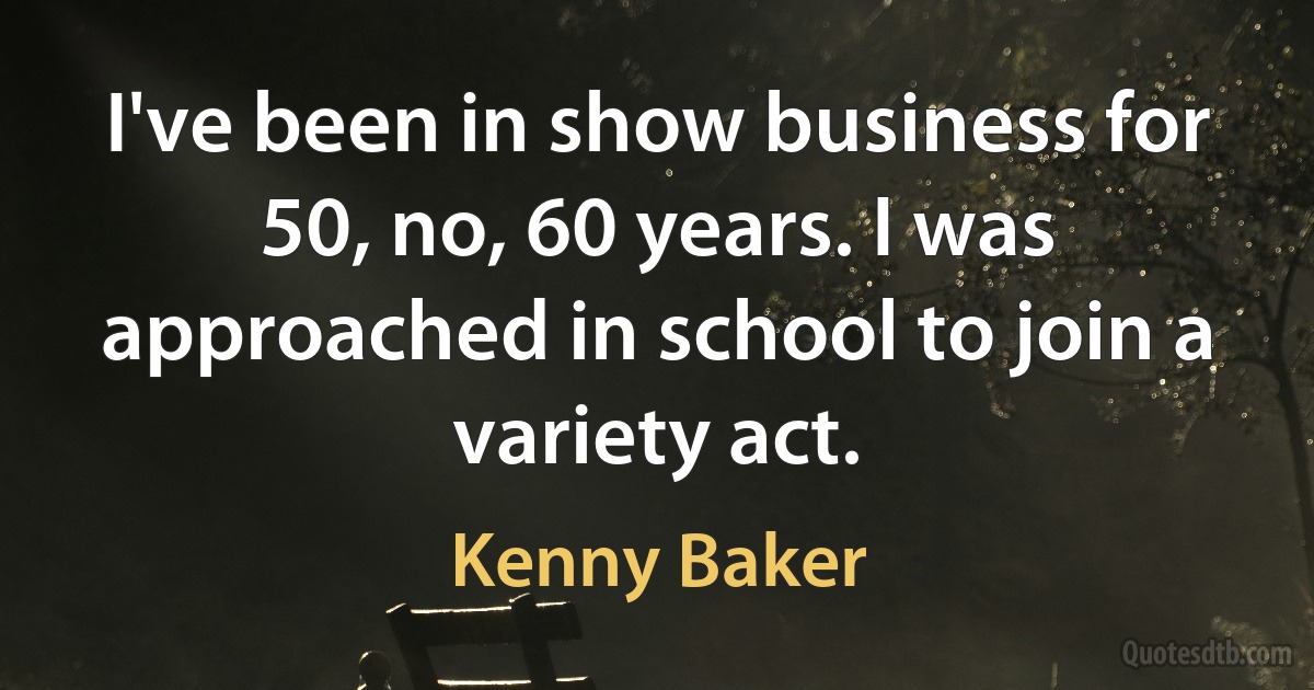 I've been in show business for 50, no, 60 years. I was approached in school to join a variety act. (Kenny Baker)