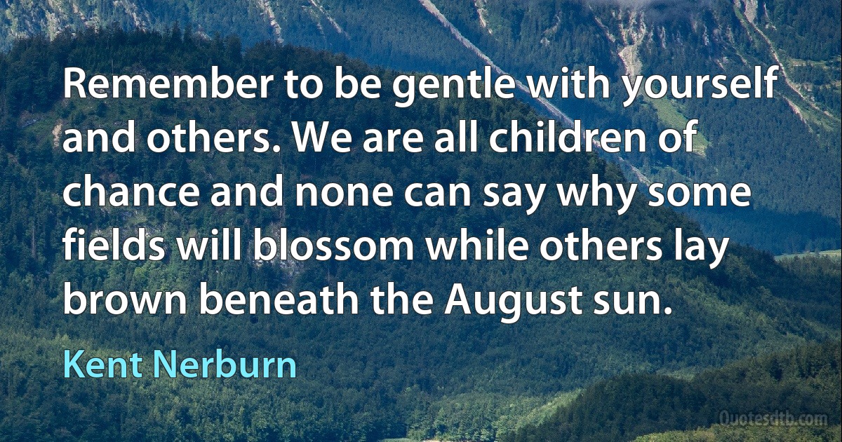 Remember to be gentle with yourself and others. We are all children of chance and none can say why some fields will blossom while others lay brown beneath the August sun. (Kent Nerburn)