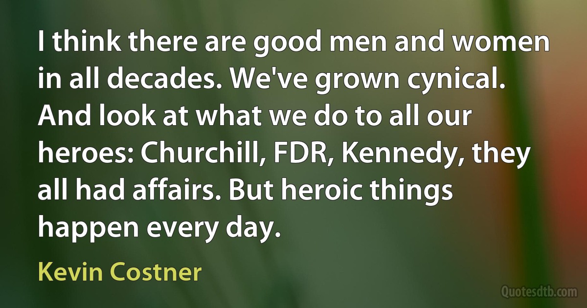 I think there are good men and women in all decades. We've grown cynical. And look at what we do to all our heroes: Churchill, FDR, Kennedy, they all had affairs. But heroic things happen every day. (Kevin Costner)