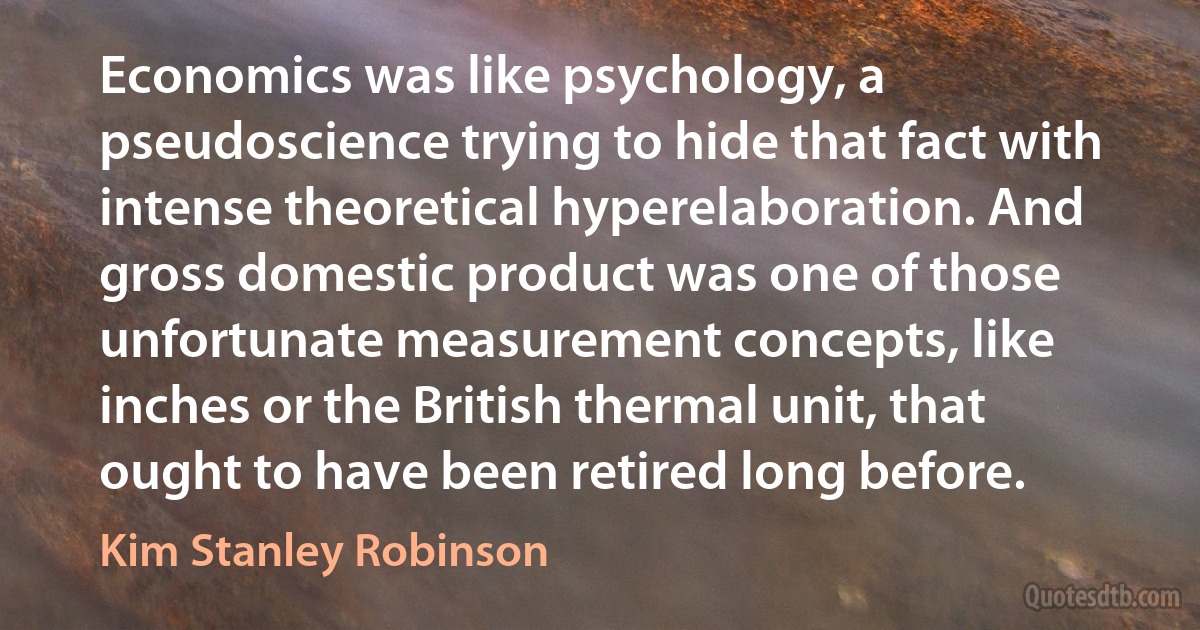 Economics was like psychology, a pseudoscience trying to hide that fact with intense theoretical hyperelaboration. And gross domestic product was one of those unfortunate measurement concepts, like inches or the British thermal unit, that ought to have been retired long before. (Kim Stanley Robinson)