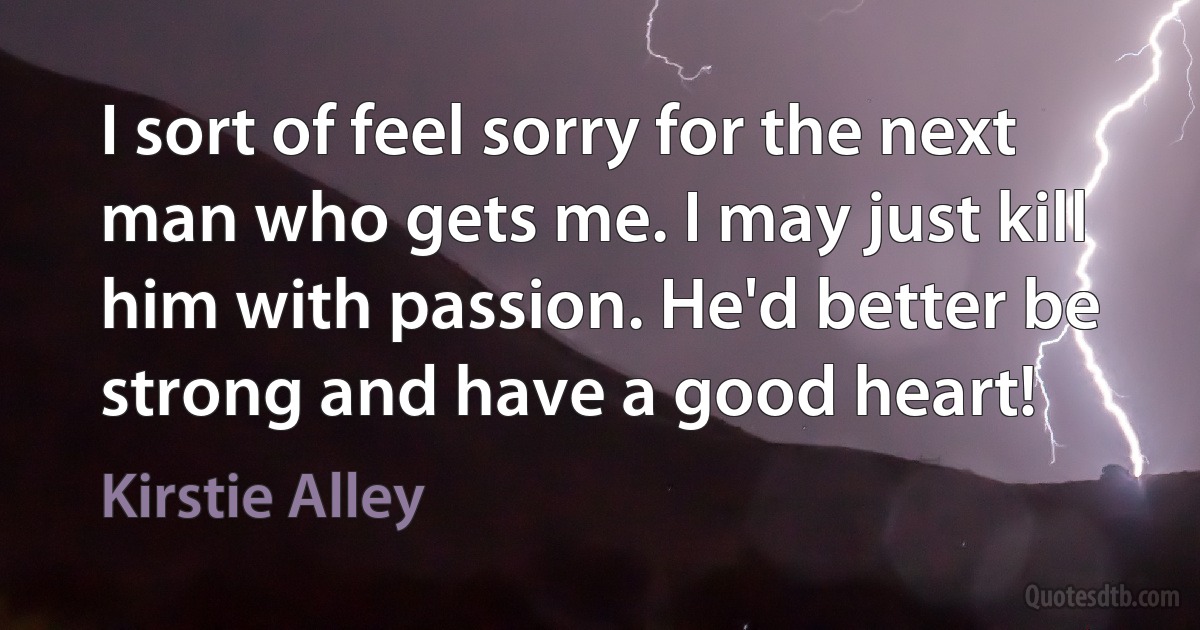 I sort of feel sorry for the next man who gets me. I may just kill him with passion. He'd better be strong and have a good heart! (Kirstie Alley)