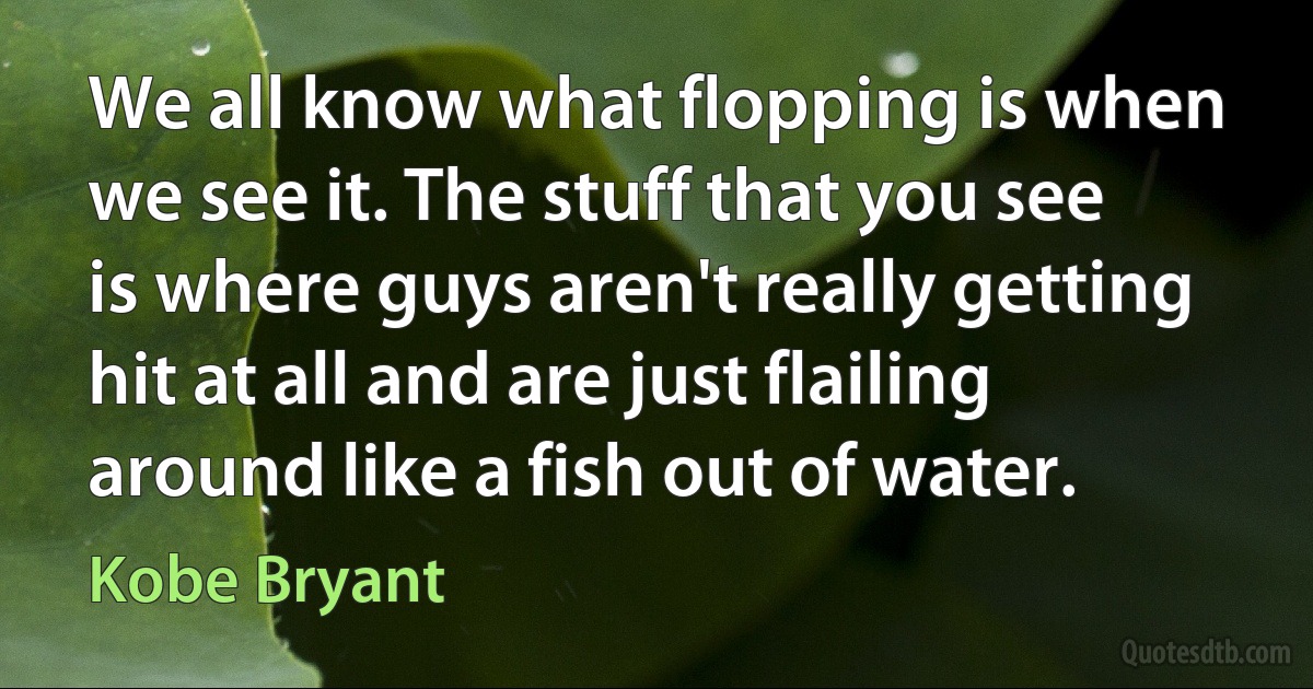 We all know what flopping is when we see it. The stuff that you see is where guys aren't really getting hit at all and are just flailing around like a fish out of water. (Kobe Bryant)