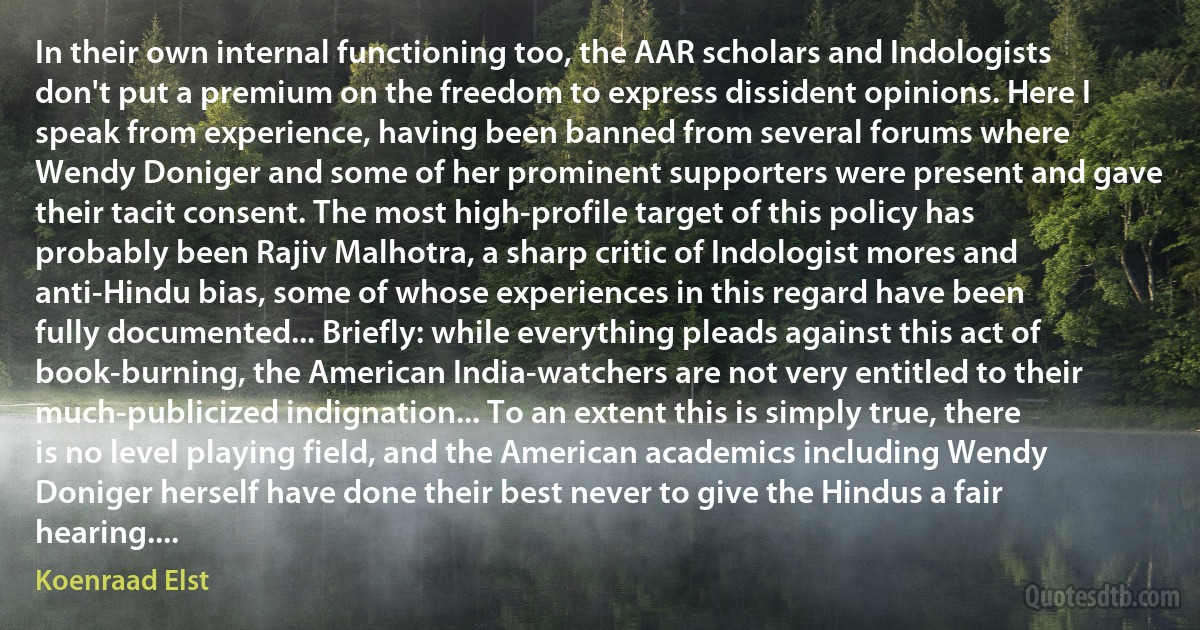 In their own internal functioning too, the AAR scholars and Indologists don't put a premium on the freedom to express dissident opinions. Here I speak from experience, having been banned from several forums where Wendy Doniger and some of her prominent supporters were present and gave their tacit consent. The most high-profile target of this policy has probably been Rajiv Malhotra, a sharp critic of Indologist mores and anti-Hindu bias, some of whose experiences in this regard have been fully documented... Briefly: while everything pleads against this act of book-burning, the American India-watchers are not very entitled to their much-publicized indignation... To an extent this is simply true, there is no level playing field, and the American academics including Wendy Doniger herself have done their best never to give the Hindus a fair hearing.... (Koenraad Elst)