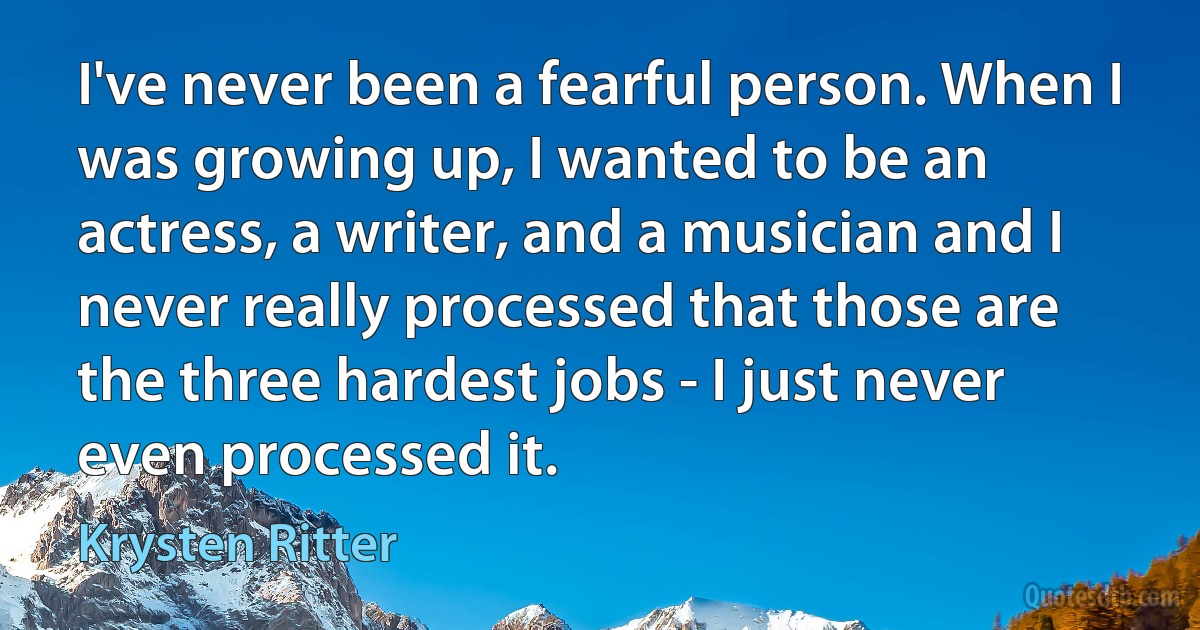 I've never been a fearful person. When I was growing up, I wanted to be an actress, a writer, and a musician and I never really processed that those are the three hardest jobs - I just never even processed it. (Krysten Ritter)