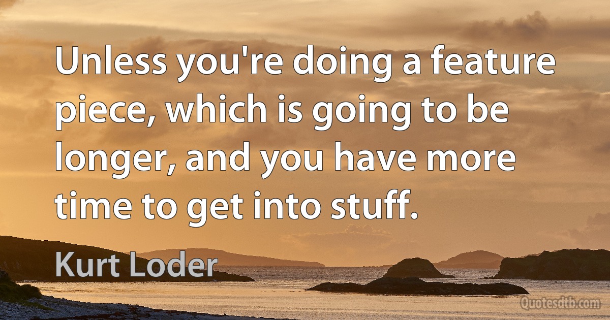 Unless you're doing a feature piece, which is going to be longer, and you have more time to get into stuff. (Kurt Loder)