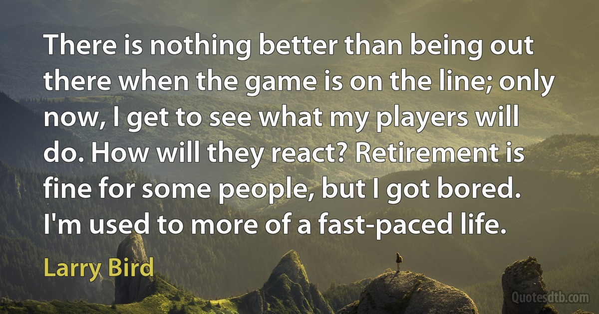 There is nothing better than being out there when the game is on the line; only now, I get to see what my players will do. How will they react? Retirement is fine for some people, but I got bored. I'm used to more of a fast-paced life. (Larry Bird)