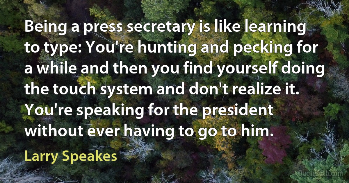 Being a press secretary is like learning to type: You're hunting and pecking for a while and then you find yourself doing the touch system and don't realize it. You're speaking for the president without ever having to go to him. (Larry Speakes)