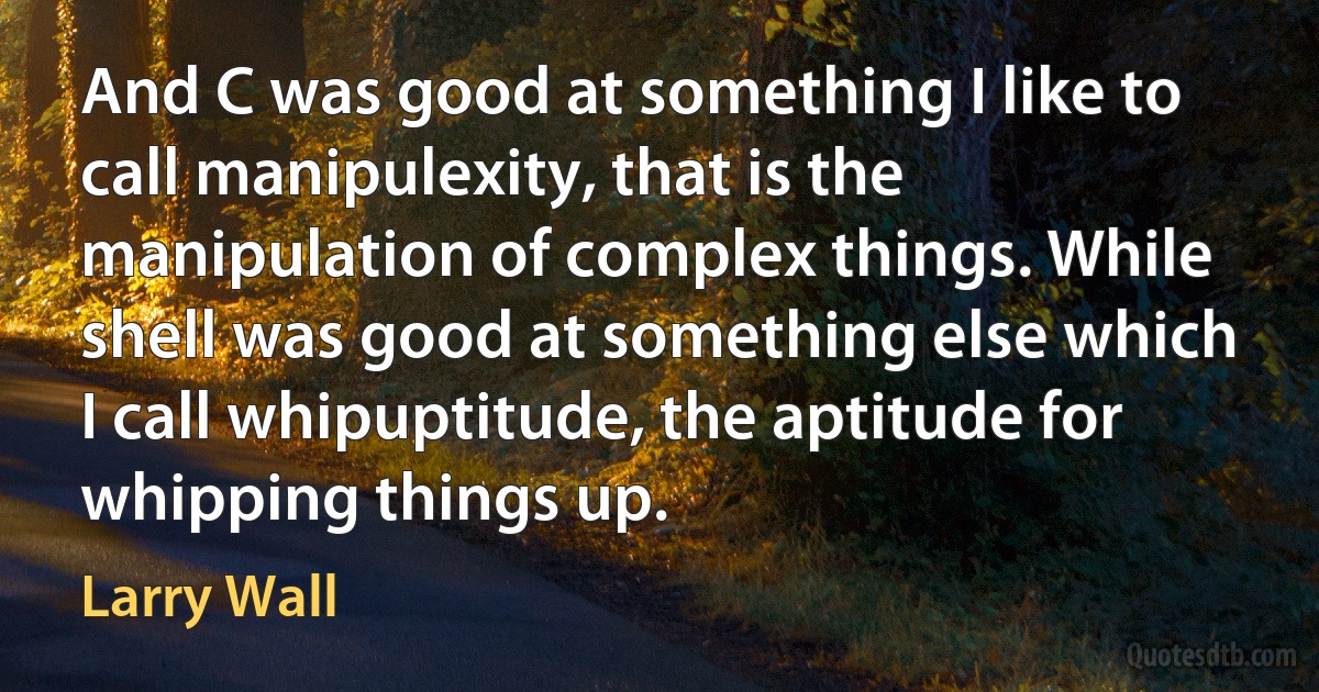 And C was good at something I like to call manipulexity, that is the manipulation of complex things. While shell was good at something else which I call whipuptitude, the aptitude for whipping things up. (Larry Wall)