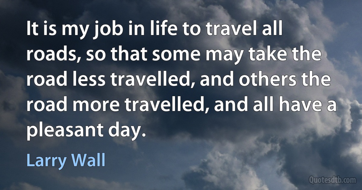 It is my job in life to travel all roads, so that some may take the road less travelled, and others the road more travelled, and all have a pleasant day. (Larry Wall)