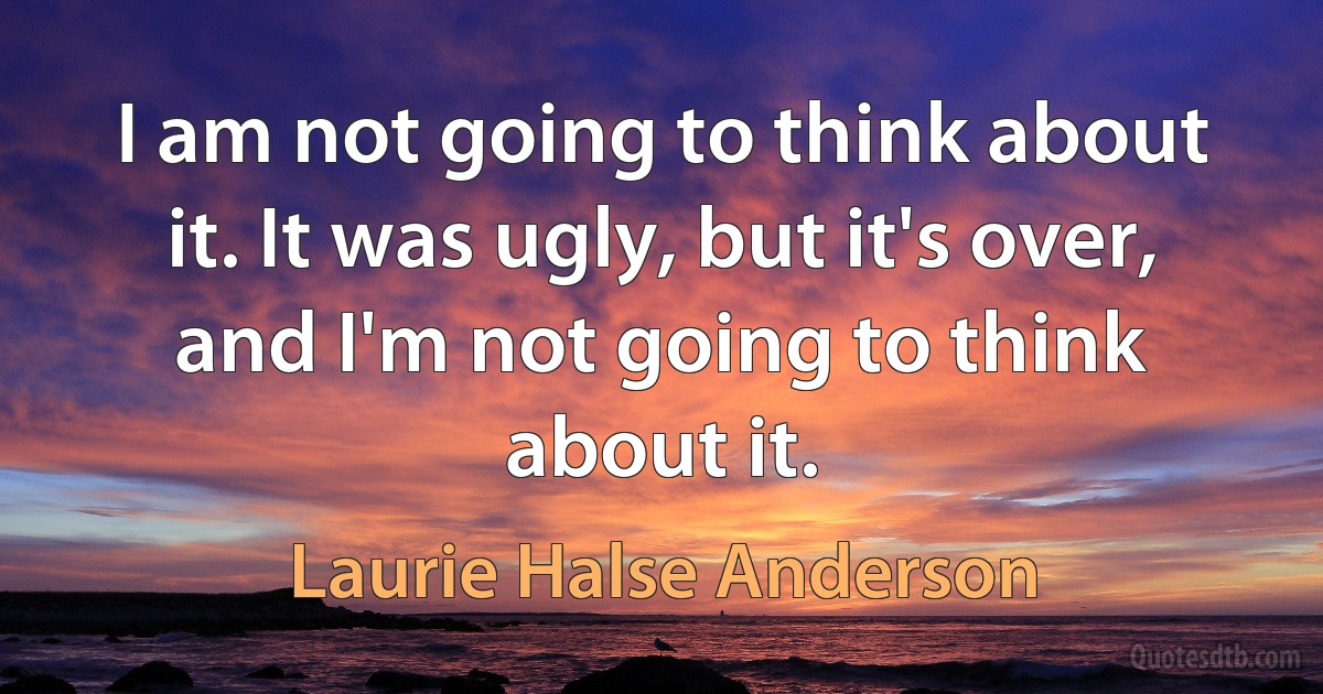 I am not going to think about it. It was ugly, but it's over, and I'm not going to think about it. (Laurie Halse Anderson)