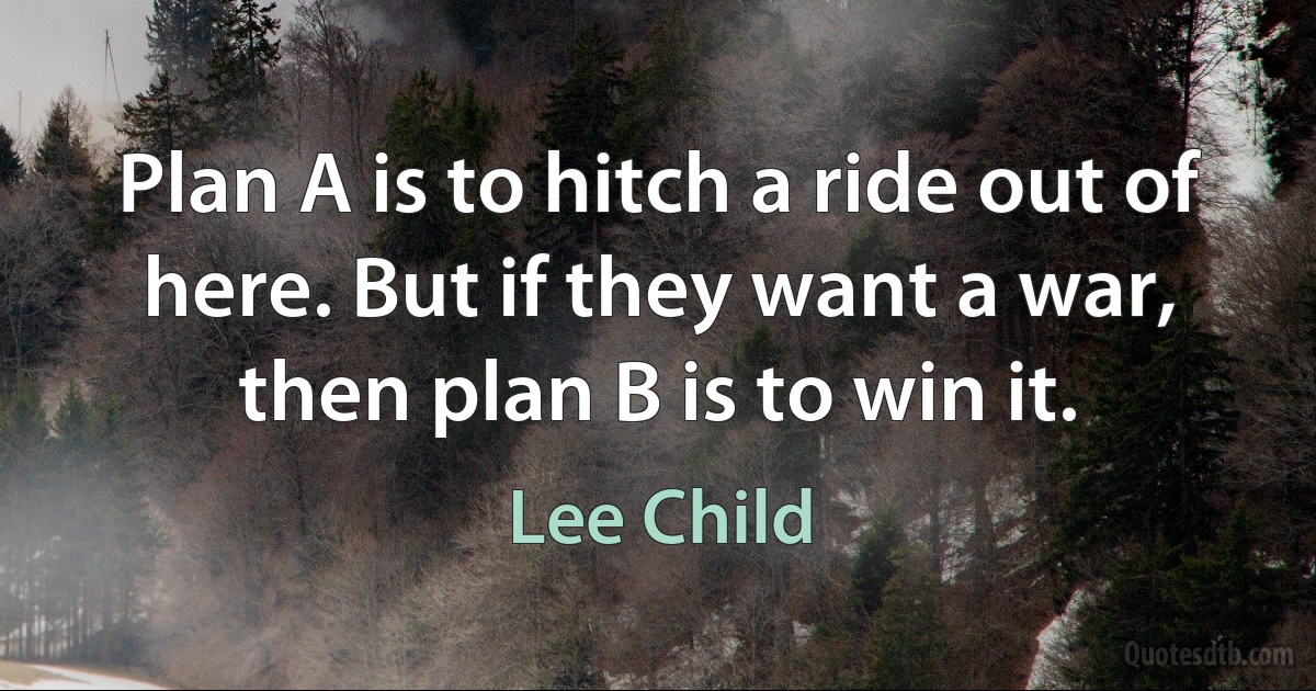 Plan A is to hitch a ride out of here. But if they want a war, then plan B is to win it. (Lee Child)