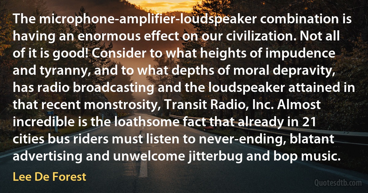 The microphone-amplifier-loudspeaker combination is having an enormous effect on our civilization. Not all of it is good! Consider to what heights of impudence and tyranny, and to what depths of moral depravity, has radio broadcasting and the loudspeaker attained in that recent monstrosity, Transit Radio, Inc. Almost incredible is the loathsome fact that already in 21 cities bus riders must listen to never-ending, blatant advertising and unwelcome jitterbug and bop music. (Lee De Forest)