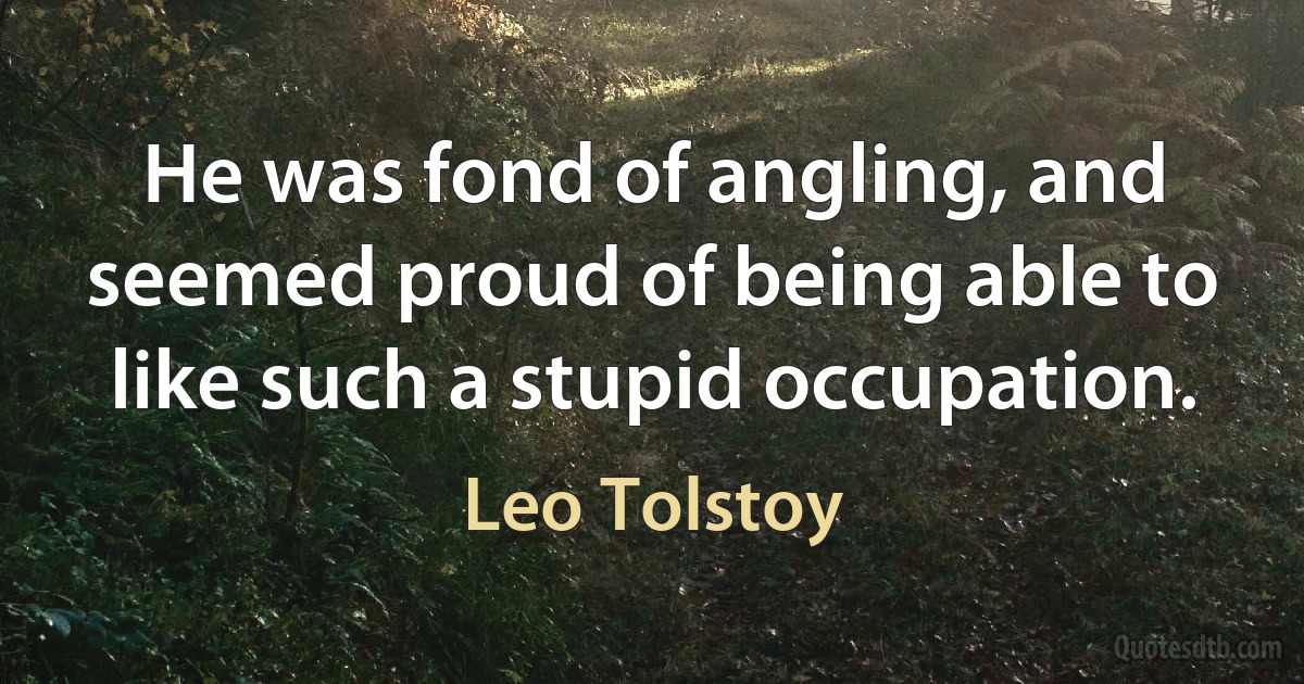 He was fond of angling, and seemed proud of being able to like such a stupid occupation. (Leo Tolstoy)