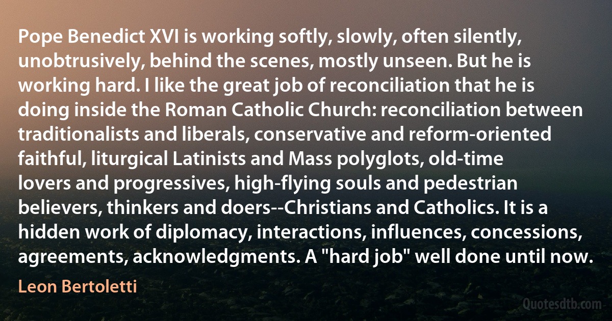 Pope Benedict XVI is working softly, slowly, often silently, unobtrusively, behind the scenes, mostly unseen. But he is working hard. I like the great job of reconciliation that he is doing inside the Roman Catholic Church: reconciliation between traditionalists and liberals, conservative and reform-oriented faithful, liturgical Latinists and Mass polyglots, old-time lovers and progressives, high-flying souls and pedestrian believers, thinkers and doers--Christians and Catholics. It is a hidden work of diplomacy, interactions, influences, concessions, agreements, acknowledgments. A "hard job" well done until now. (Leon Bertoletti)