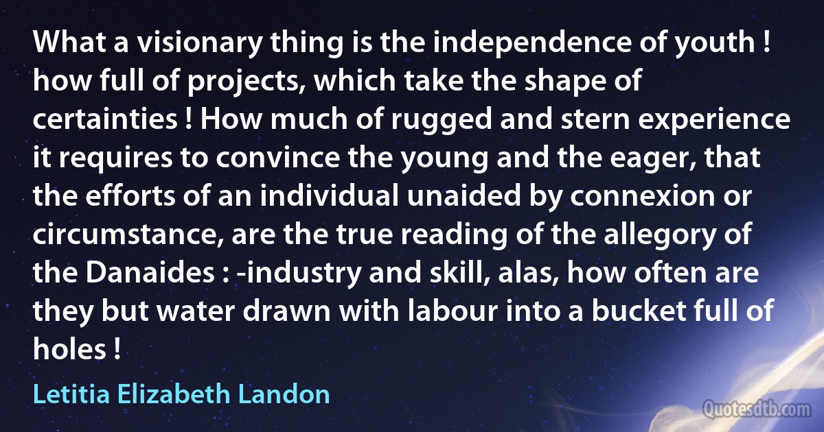 What a visionary thing is the independence of youth ! how full of projects, which take the shape of certainties ! How much of rugged and stern experience it requires to convince the young and the eager, that the efforts of an individual unaided by connexion or circumstance, are the true reading of the allegory of the Danaides : -industry and skill, alas, how often are they but water drawn with labour into a bucket full of holes ! (Letitia Elizabeth Landon)