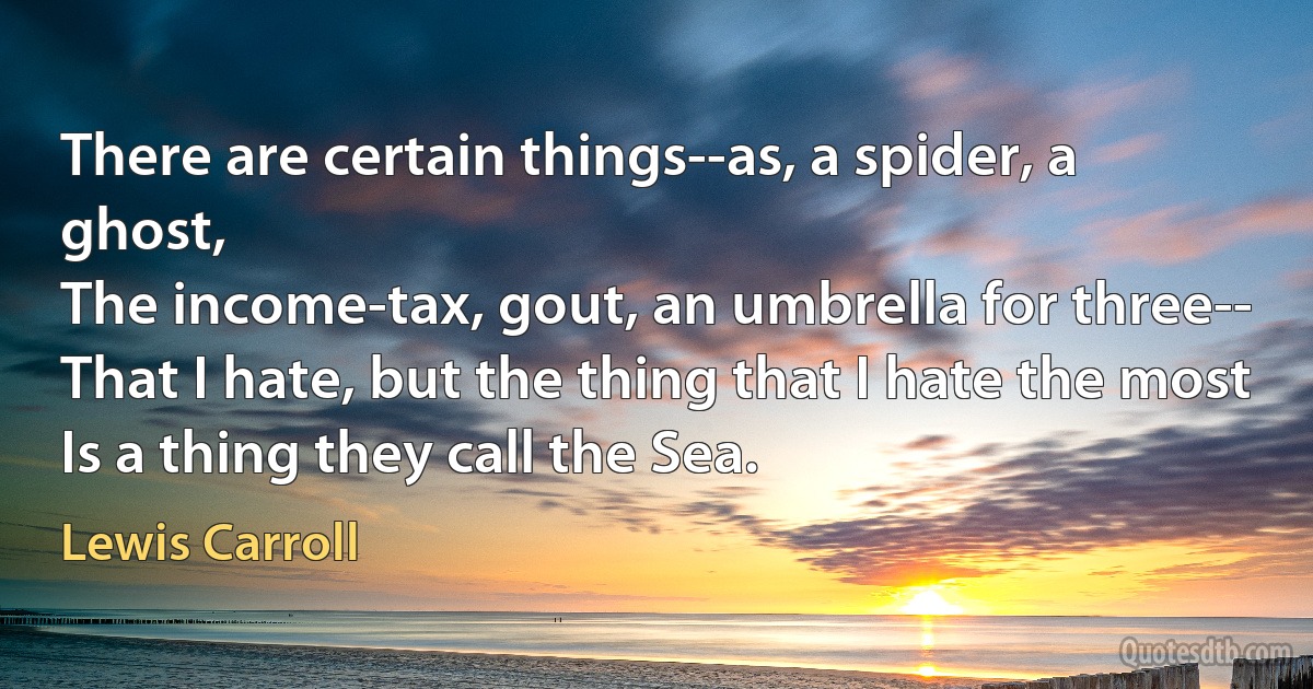 There are certain things--as, a spider, a ghost,
The income-tax, gout, an umbrella for three--
That I hate, but the thing that I hate the most
Is a thing they call the Sea. (Lewis Carroll)