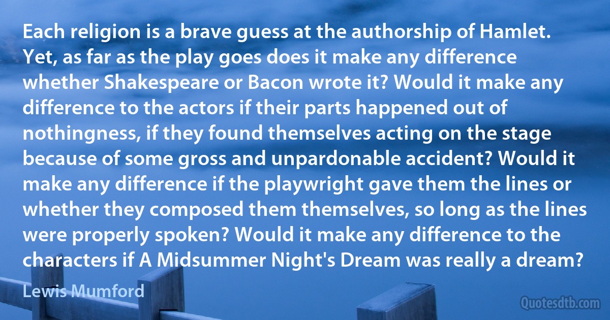 Each religion is a brave guess at the authorship of Hamlet. Yet, as far as the play goes does it make any difference whether Shakespeare or Bacon wrote it? Would it make any difference to the actors if their parts happened out of nothingness, if they found themselves acting on the stage because of some gross and unpardonable accident? Would it make any difference if the playwright gave them the lines or whether they composed them themselves, so long as the lines were properly spoken? Would it make any difference to the characters if A Midsummer Night's Dream was really a dream? (Lewis Mumford)