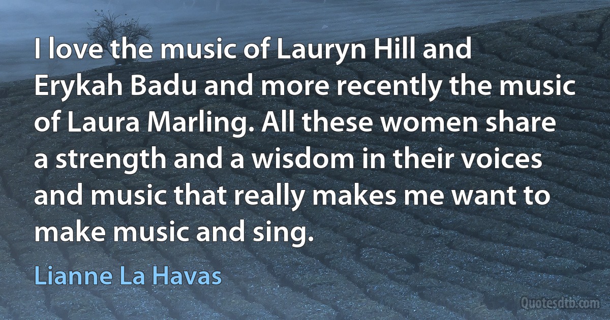 I love the music of Lauryn Hill and Erykah Badu and more recently the music of Laura Marling. All these women share a strength and a wisdom in their voices and music that really makes me want to make music and sing. (Lianne La Havas)